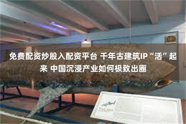 免费配资炒股入配资平台 千年古建筑IP“活”起来 中国沉