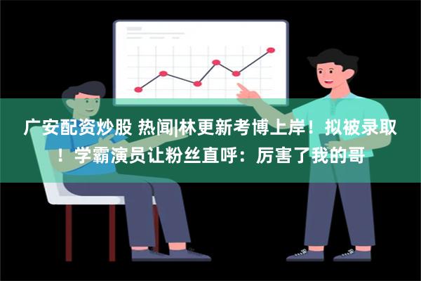 广安配资炒股 热闻|林更新考博上岸！拟被录取！学霸演员让粉丝直呼：厉害了我的哥