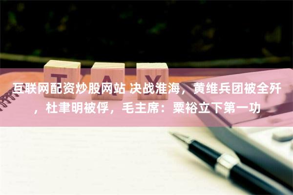 互联网配资炒股网站 决战淮海，黄维兵团被全歼，杜聿明被俘，毛主席：粟裕立下第一功