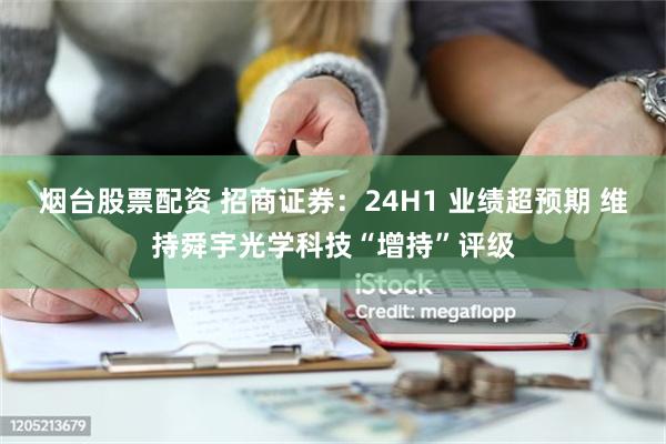 烟台股票配资 招商证券：24H1 业绩超预期 维持舜宇光学科技“增持”评级