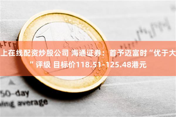 网上在线配资炒股公司 海通证券：首予迈富时“优于大市”评级 目标价118.51-125.48港元