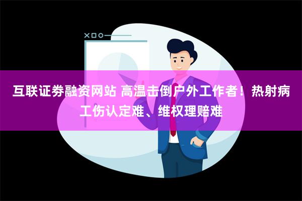 互联证劵融资网站 高温击倒户外工作者！热射病工伤认定难、维权理赔难