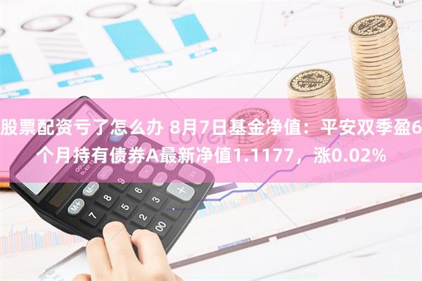 股票配资亏了怎么办 8月7日基金净值：平安双季盈6个月持有债券A最新净值1.1177，涨0.02%