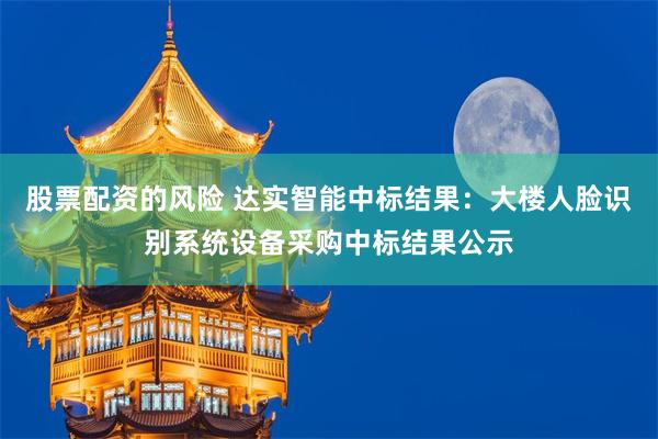 股票配资的风险 达实智能中标结果：大楼人脸识别系统设备采