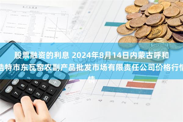 股票融资的利息 2024年8月14日内蒙古呼和浩特市东瓦窑农副产品批发市场有限责任公司价格行情