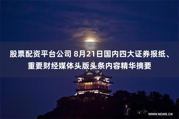 股票配资平台公司 8月21日国内四大证券报纸、重要财经媒体头版头条内容精华摘要