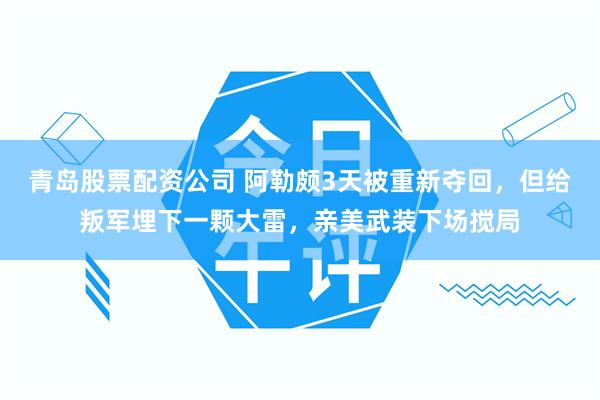 青岛股票配资公司 阿勒颇3天被重新夺回，但给叛军埋下一颗大雷，亲美武装下场搅局