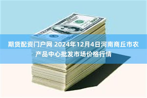 期货配资门户网 2024年12月4日河南商丘市农产品中心批发市场价格行情