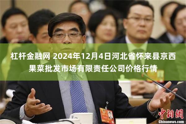 杠杆金融网 2024年12月4日河北省怀来县京西果菜批发市场有限责任公司价格行情