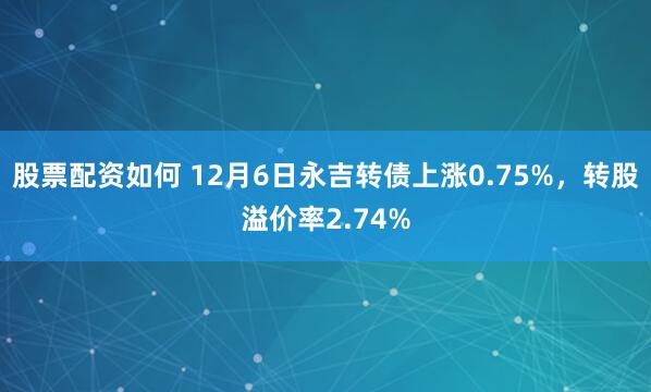 股票配资如何 12月6日永吉转债上涨0.75%，转股溢价率2.74%