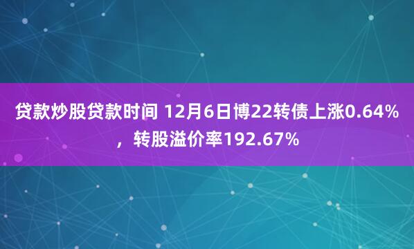 贷款炒股贷款时间 12月6日博22转债上涨0.64%，转股溢价率192.67%