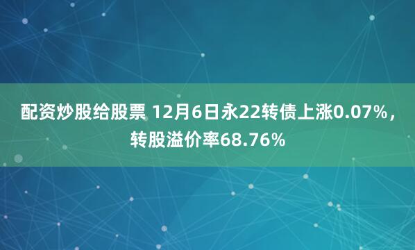 配资炒股给股票 12月6日永22转债上涨0.07%，转股溢价率68.76%