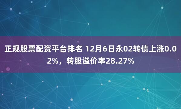 正规股票配资平台排名 12月6日永02转债上涨0.02%，转股溢价率28.27%