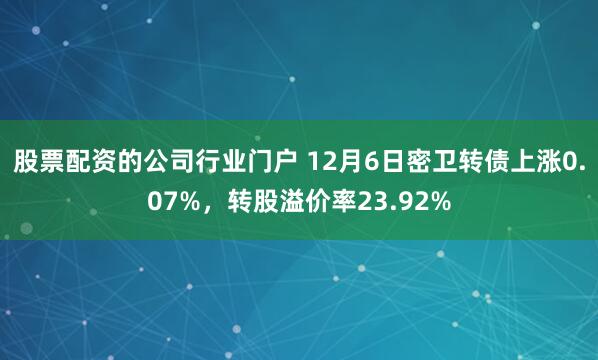 股票配资的公司行业门户 12月6日密卫转债上涨0.07%，转股溢价率23.92%