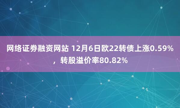 网络证劵融资网站 12月6日欧22转债上涨0.59%，转股溢价率80.82%