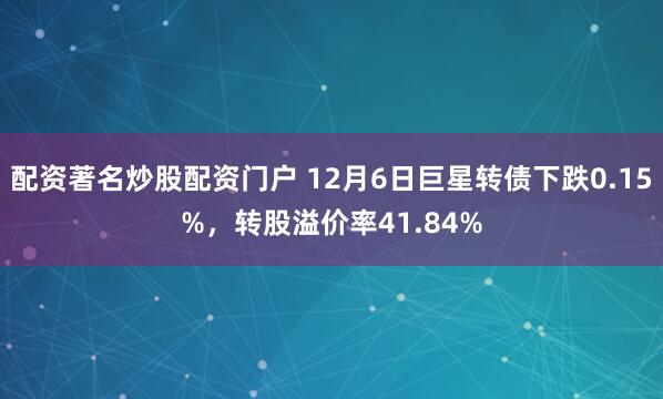 配资著名炒股配资门户 12月6日巨星转债下跌0.15%，转股溢价率41.84%