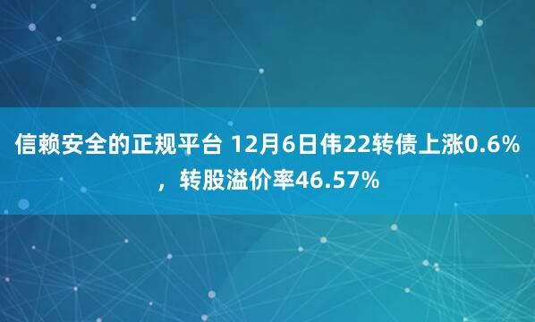 信赖安全的正规平台 12月6日伟22转债上涨0.6%，转股溢价率46.57%