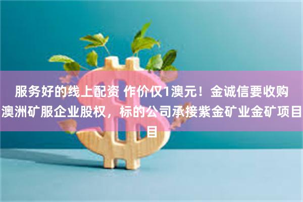 服务好的线上配资 作价仅1澳元！金诚信要收购澳洲矿服企业股权，标的公司承接紫金矿业金矿项目