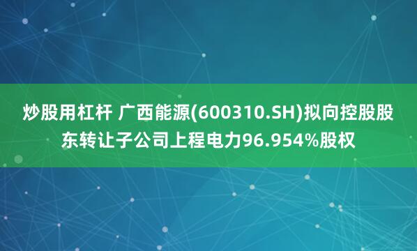 炒股用杠杆 广西能源(600310.SH)拟向控股股东转让子公司上程电力96.954%股权