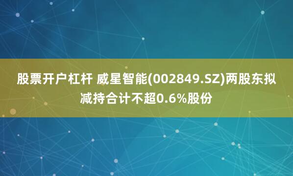 股票开户杠杆 威星智能(002849.SZ)两股东拟减持合计不超0.6%股份