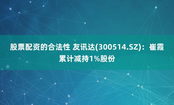 股票配资的合法性 友讯达(300514.SZ)：崔霞累计减持1%股份