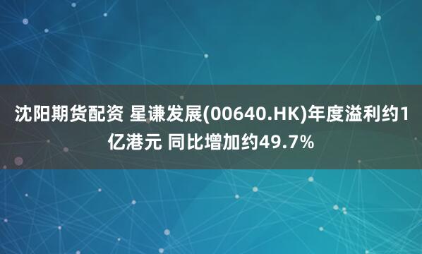 沈阳期货配资 星谦发展(00640.HK)年度溢利约1亿港元 同比增加约49.7%