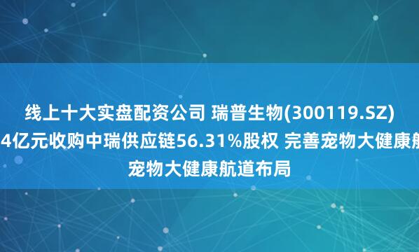 线上十大实盘配资公司 瑞普生物(300119.SZ)拟斥1.04亿元收购中瑞供应链56.31%股权 完善宠物大健康航道布局