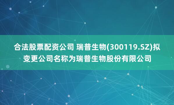 合法股票配资公司 瑞普生物(300119.SZ)拟变更公司名称为瑞普生物股份有限公司