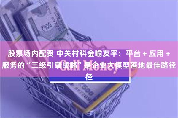 股票场内配资 中关村科金喻友平：平台＋应用＋服务的“三级引擎战略”是企业大模型落地最佳路径