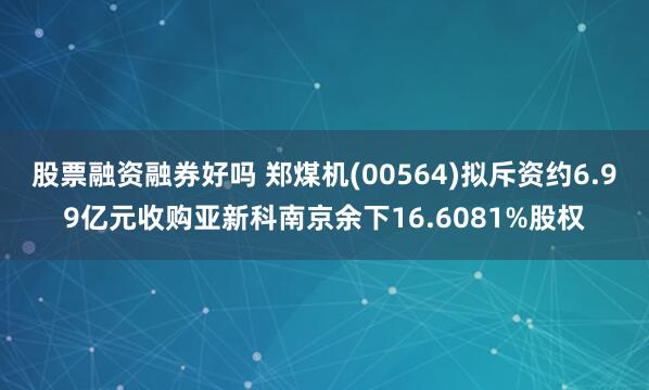 股票融资融券好吗 郑煤机(00564)拟斥资约6.99亿元收购亚新科南京余下16.6081%股权