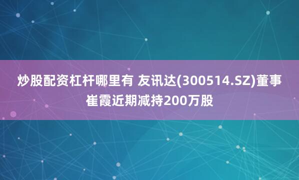 炒股配资杠杆哪里有 友讯达(300514.SZ)董事崔霞近期减持200万股