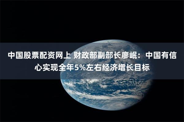 中国股票配资网上 财政部副部长廖岷：中国有信心实现全年5%左右经济增长目标