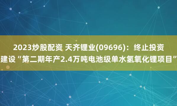 2023炒股配资 天齐锂业(09696)：终止投资建设“第二期年产2.4万吨电池级单水氢氧化锂项目”