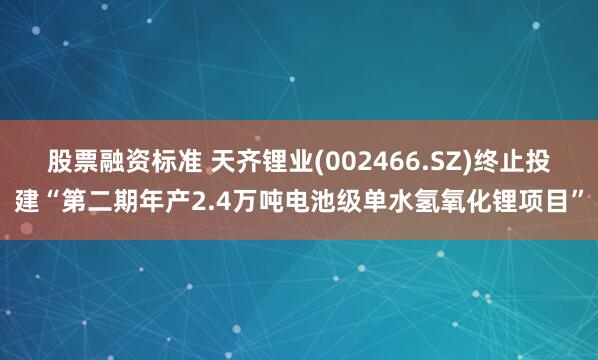 股票融资标准 天齐锂业(002466.SZ)终止投建“第二期年产2.4万吨电池级单水氢氧化锂项目”