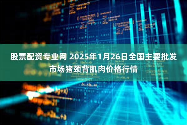 股票配资专业网 2025年1月26日全国主要批发市场猪颈背肌肉价格行情