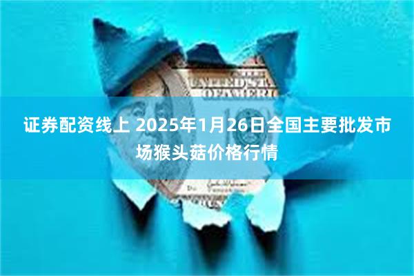 证券配资线上 2025年1月26日全国主要批发市场猴头菇价格行情