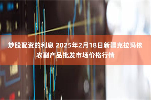 炒股配资的利息 2025年2月18日新疆克拉玛依农副产品批发市场价格行情