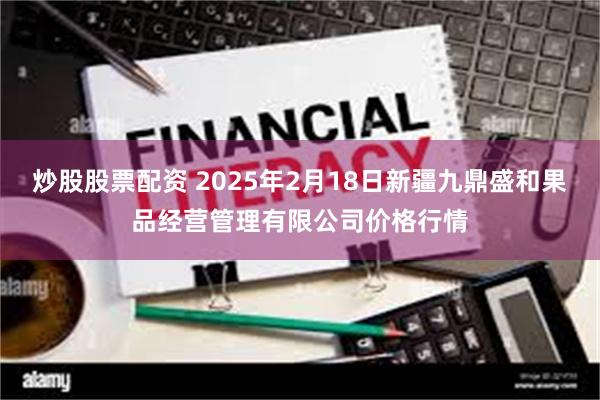 炒股股票配资 2025年2月18日新疆九鼎盛和果品经营管理有限公司价格行情