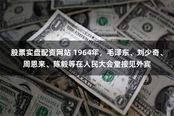 股票实盘配资网站 1964年，毛泽东、刘少奇、周恩来、陈毅等在人民大会堂接见外宾