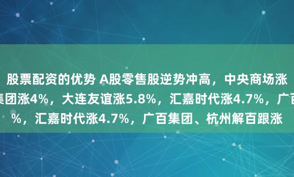 股票配资的优势 A股零售股逆势冲高，中央商场涨停，东百集团、中百集团涨4%，大连友谊涨5.8%，汇嘉时代涨4.7%，广百集团、杭州解百跟涨