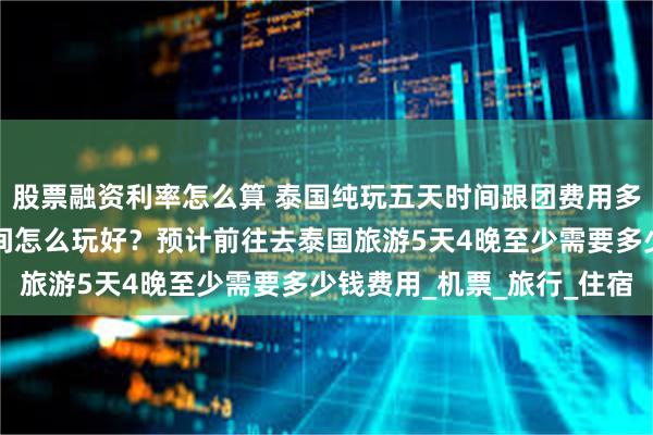 股票融资利率怎么算 泰国纯玩五天时间跟团费用多少？上泰国旅游5天时间怎么玩好？预计前往去泰国旅游5天4晚至少需要多少钱费用_机票_旅行_住宿